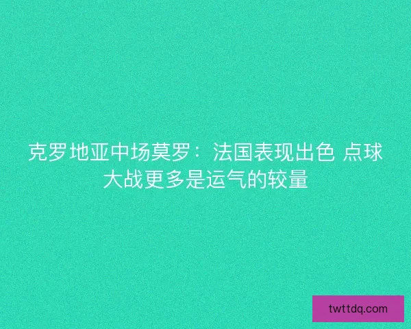 克罗地亚中场莫罗：法国表现出色 点球大战更多是运气的较量