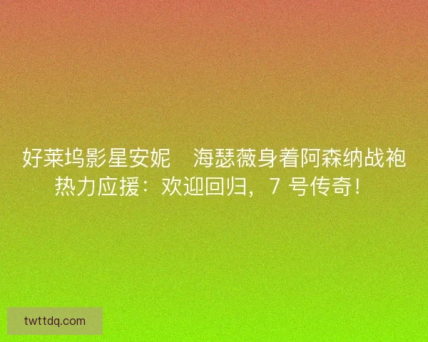 好莱坞影星安妮・海瑟薇身着阿森纳战袍热力应援：欢迎回归，7 号传奇！