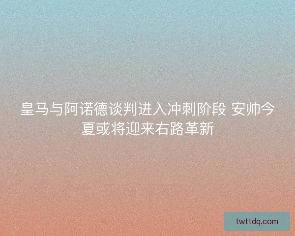 皇马与阿诺德谈判进入冲刺阶段 安帅今夏或将迎来右路革新