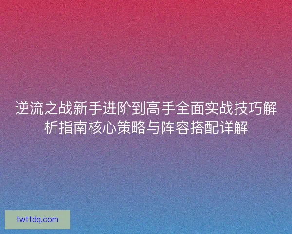 逆流之战新手进阶到高手全面实战技巧解析指南核心策略与阵容搭配详解