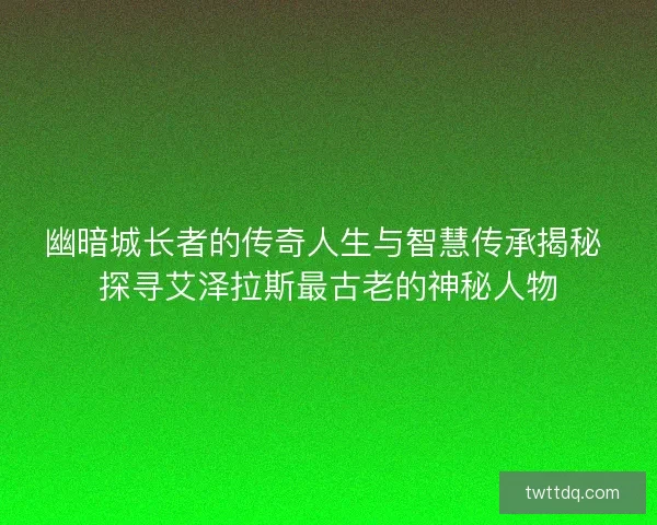 幽暗城长者的传奇人生与智慧传承揭秘 探寻艾泽拉斯最古老的神秘人物