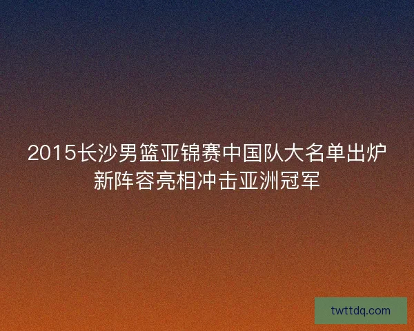 2015长沙男篮亚锦赛中国队大名单出炉新阵容亮相冲击亚洲冠军