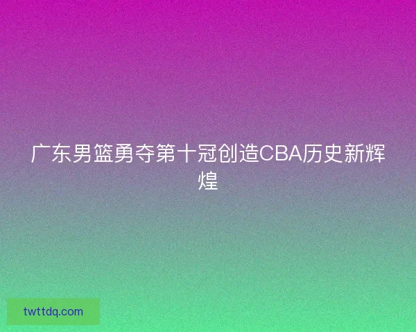 广东男篮勇夺第十冠创造CBA历史新辉煌