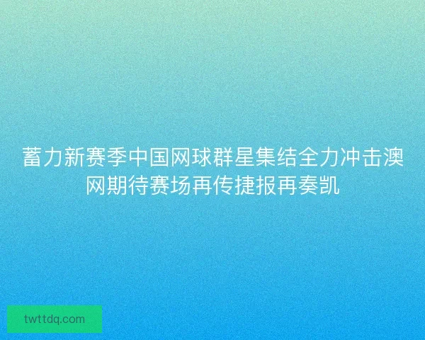 蓄力新赛季中国网球群星集结全力冲击澳网期待赛场再传捷报再奏凯