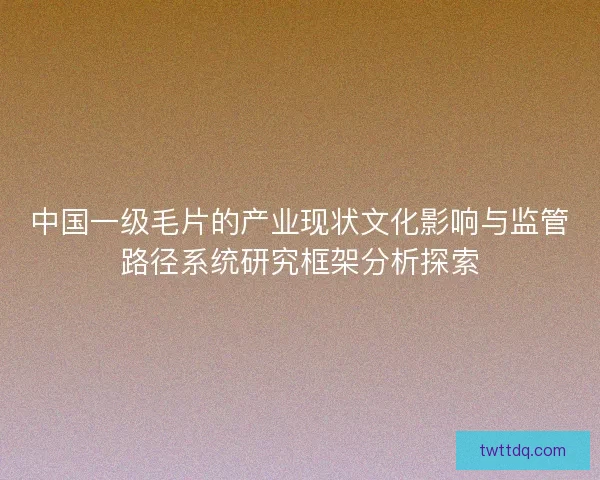 中国一级毛片的产业现状文化影响与监管路径系统研究框架分析探索