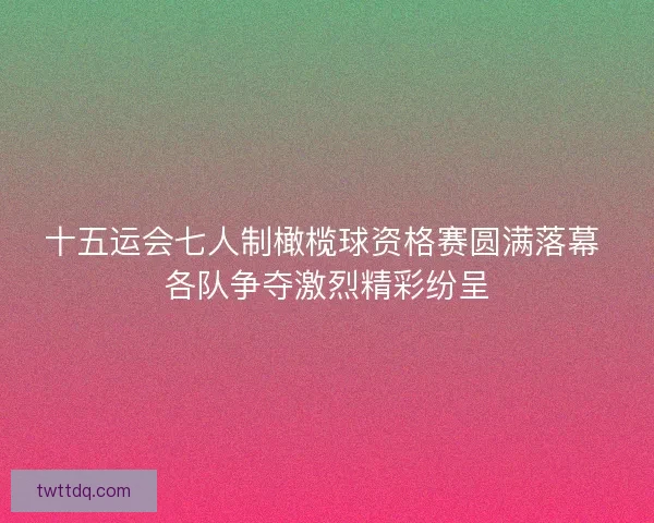 十五运会七人制橄榄球资格赛圆满落幕 各队争夺激烈精彩纷呈 十五运会七人制橄榄球资格赛圆满落幕 各队争夺激烈精彩纷呈