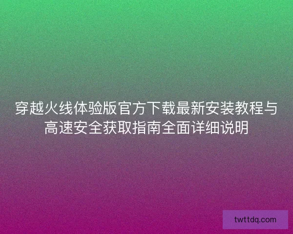 穿越火线体验版官方下载最新安装教程与高速安全获取指南全面详细说明