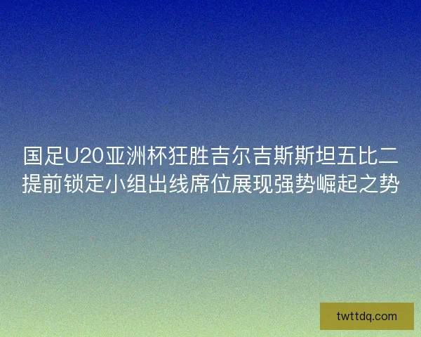 国足U20亚洲杯狂胜吉尔吉斯斯坦五比二提前锁定小组出线席位展现强势崛起之势