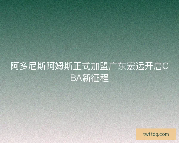 阿多尼斯阿姆斯正式加盟广东宏远开启CBA新征程 阿多尼斯阿姆斯正式加盟广东宏远开启CBA新征程