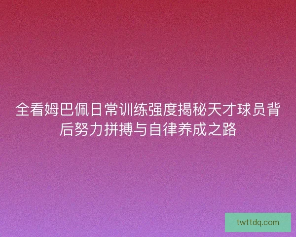 全看姆巴佩日常训练强度揭秘天才球员背后努力拼搏与自律养成之路