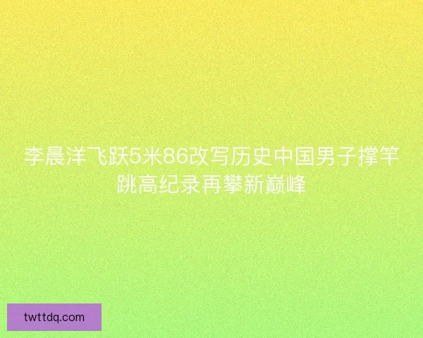李晨洋飞跃5米86改写历史中国男子撑竿跳高纪录再攀新巅峰