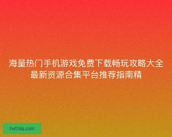 海量热门手机游戏免费下载畅玩攻略大全最新资源合集平台推荐指南精 海量热门手机游戏免费下载畅玩攻略大全最新资源合集平台推荐指南精