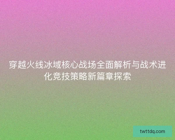穿越火线冰域核心战场全面解析与战术进化竞技策略新篇章探索