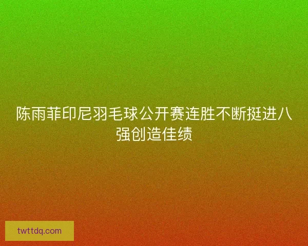 陈雨菲印尼羽毛球公开赛连胜不断挺进八强创造佳绩