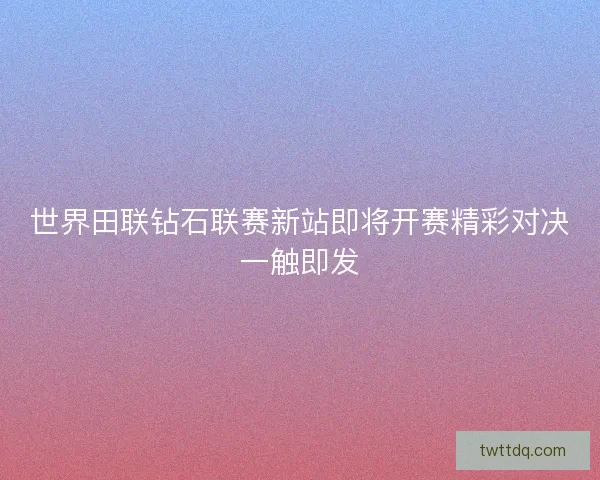 世界田联钻石联赛新站即将开赛精彩对决一触即发