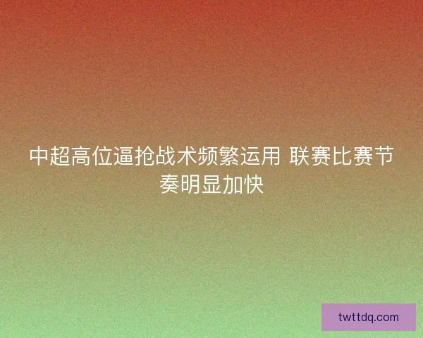 中超高位逼抢战术频繁运用 联赛比赛节奏明显加快 中超高位逼抢战术频繁运用 联赛比赛节奏明显加快