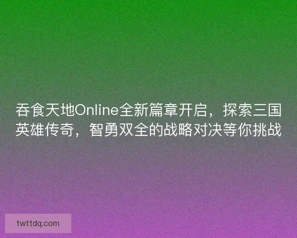 吞食天地Online全新篇章开启，探索三国英雄传奇，智勇双全的战略对决等你挑战