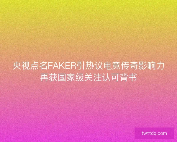 央视点名FAKER引热议电竞传奇影响力再获国家级关注认可背书 央视点名FAKER引热议电竞传奇影响力再获国家级关注认可背书