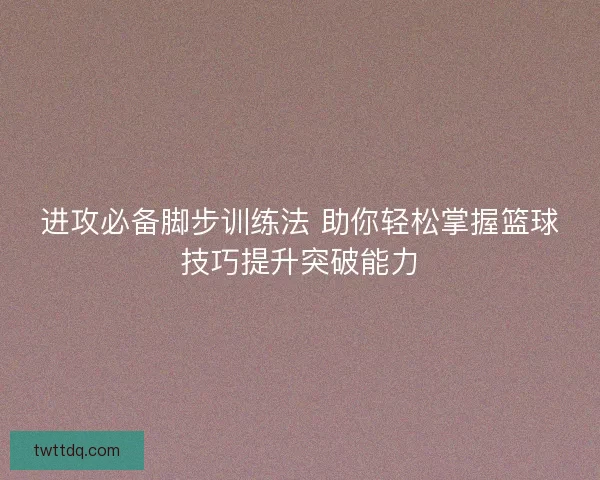 进攻必备脚步训练法 助你轻松掌握篮球技巧提升突破能力