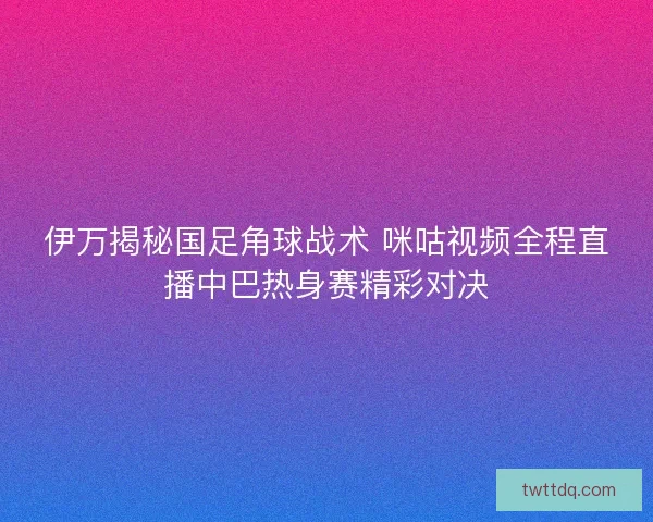 伊万揭秘国足角球战术 咪咕视频全程直播中巴热身赛精彩对决