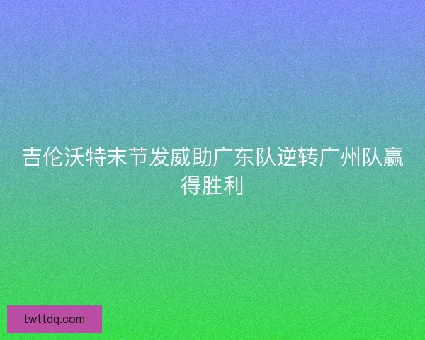 吉伦沃特末节发威助广东队逆转广州队赢得胜利 吉伦沃特末节发威助广东队逆转广州队赢得胜利