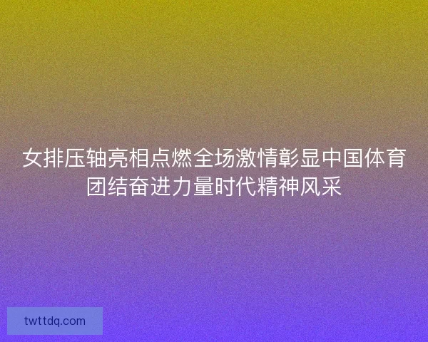 女排压轴亮相点燃全场激情彰显中国体育团结奋进力量时代精神风采 女排压轴亮相点燃全场激情彰显中国体育团结奋进力量时代精神风采
