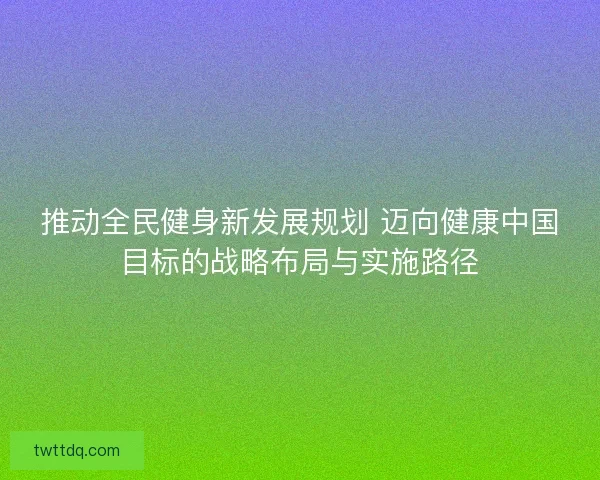 推动全民健身新发展规划 迈向健康中国目标的战略布局与实施路径 推动全民健身新发展规划 迈向健康中国目标的战略布局与实施路径