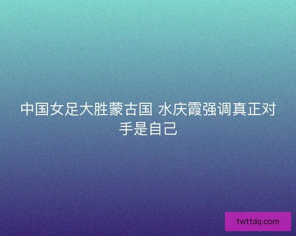 中国女足大胜蒙古国 水庆霞强调真正对手是自己 中国女足大胜蒙古国 水庆霞强调真正对手是自己