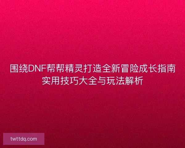 围绕DNF帮帮精灵打造全新冒险成长指南实用技巧大全与玩法解析