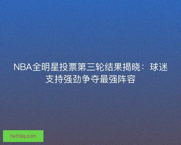 NBA全明星投票第三轮结果揭晓：球迷支持强劲争夺最强阵容