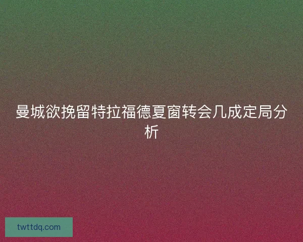 曼城欲挽留特拉福德夏窗转会几成定局分析
