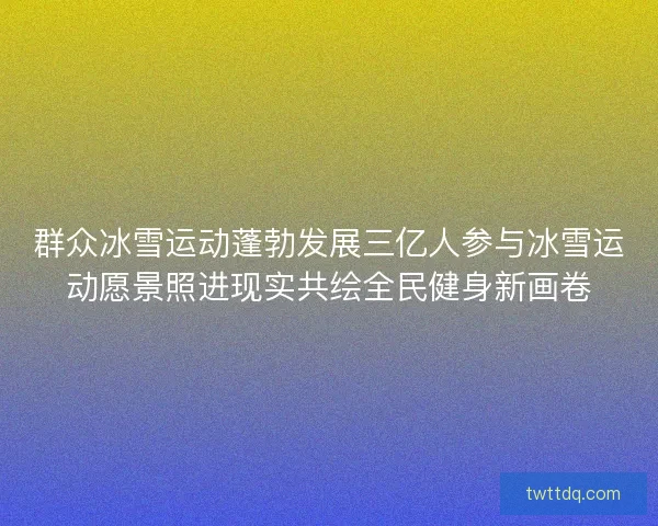 群众冰雪运动蓬勃发展三亿人参与冰雪运动愿景照进现实共绘全民健身新画卷 群众冰雪运动蓬勃发展三亿人参与冰雪运动愿景照进现实共绘全民健身新画卷
