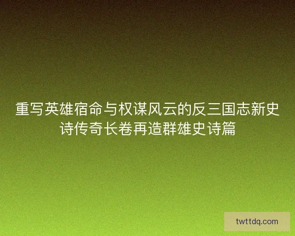 重写英雄宿命与权谋风云的反三国志新史诗传奇长卷再造群雄史诗篇