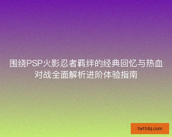围绕PSP火影忍者羁绊的经典回忆与热血对战全面解析进阶体验指南