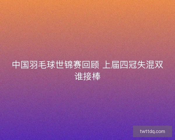 中国羽毛球世锦赛回顾 上届四冠失混双谁接棒 中国羽毛球世锦赛回顾 上届四冠失混双谁接棒